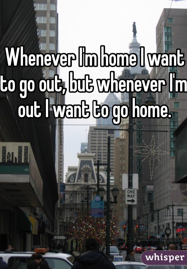 Whenever I'm home I want to go out, but whenever I'm out I want to go home.