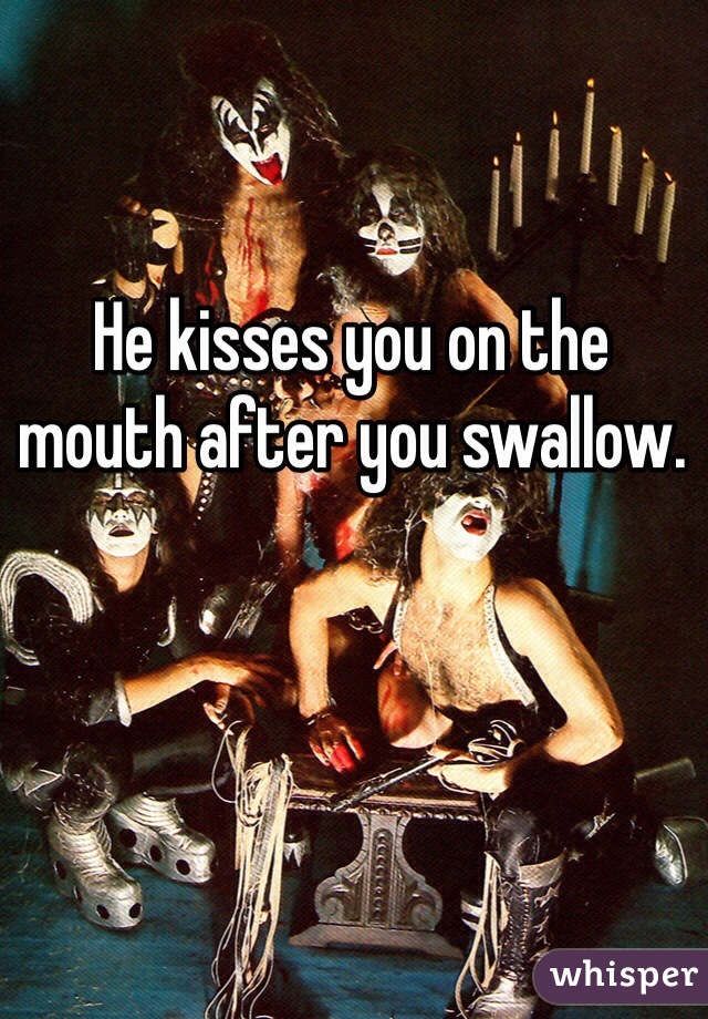 He kisses you on the 
mouth after you swallow. 