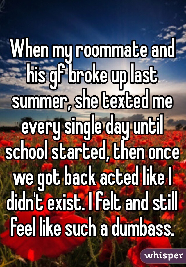 When my roommate and his gf broke up last summer, she texted me every single day until school started, then once we got back acted like I didn't exist. I felt and still feel like such a dumbass.