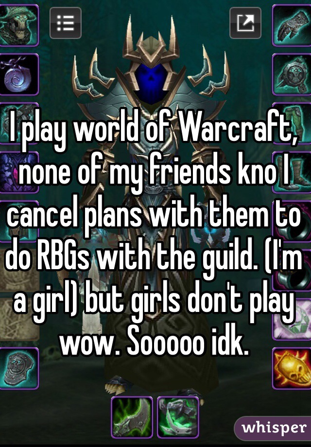 I play world of Warcraft, none of my friends kno I cancel plans with them to do RBGs with the guild. (I'm a girl) but girls don't play wow. Sooooo idk.