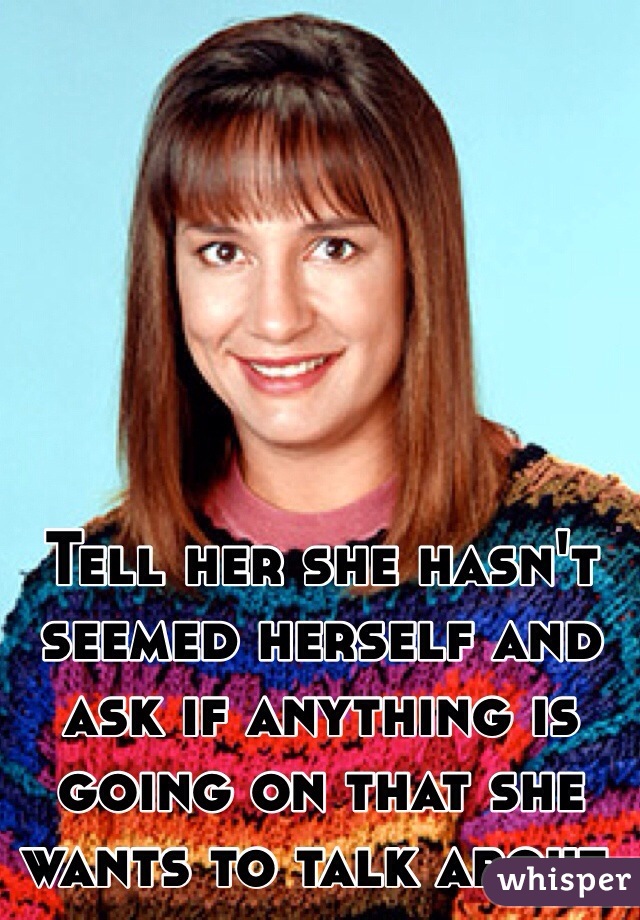 Tell her she hasn't seemed herself and ask if anything is going on that she wants to talk about. 