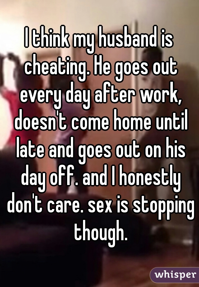 I think my husband is cheating. He goes out every day after work, doesn't come home until late and goes out on his day off. and I honestly don't care. sex is stopping though.