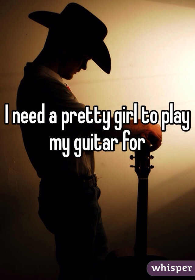 I need a pretty girl to play my guitar for