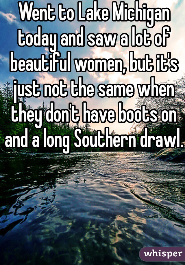 Went to Lake Michigan today and saw a lot of beautiful women, but it's just not the same when they don't have boots on and a long Southern drawl. 