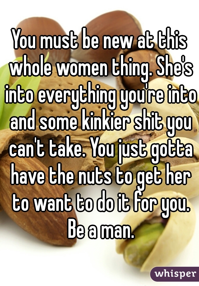 You must be new at this whole women thing. She's into everything you're into and some kinkier shit you can't take. You just gotta have the nuts to get her to want to do it for you. Be a man.