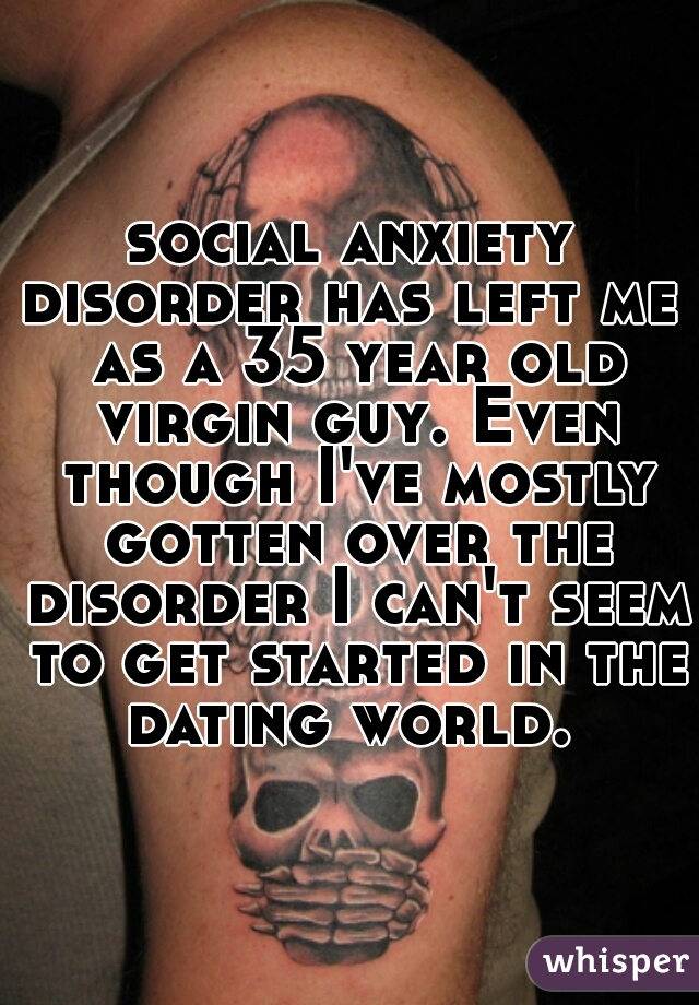 social anxiety disorder has left me  as a 35 year old virgin guy. Even though I've mostly gotten over the disorder I can't seem to get started in the dating world. 