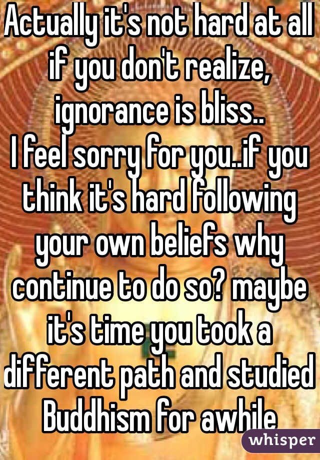 Actually it's not hard at all if you don't realize, ignorance is bliss..
I feel sorry for you..if you think it's hard following your own beliefs why continue to do so? maybe it's time you took a different path and studied Buddhism for awhile