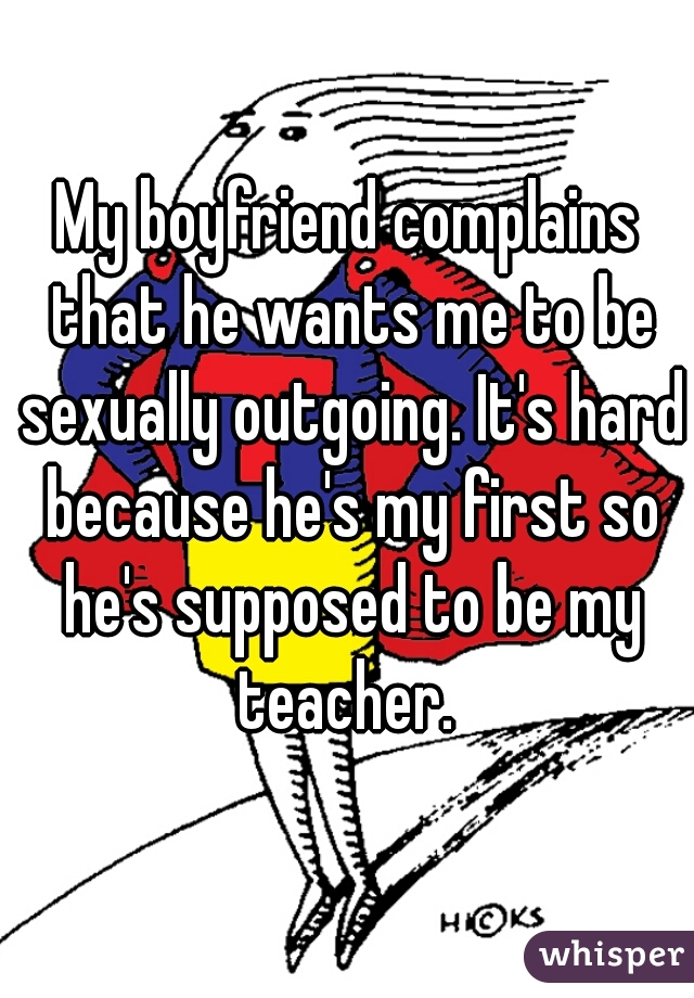 My boyfriend complains that he wants me to be sexually outgoing. It's hard because he's my first so he's supposed to be my teacher. 