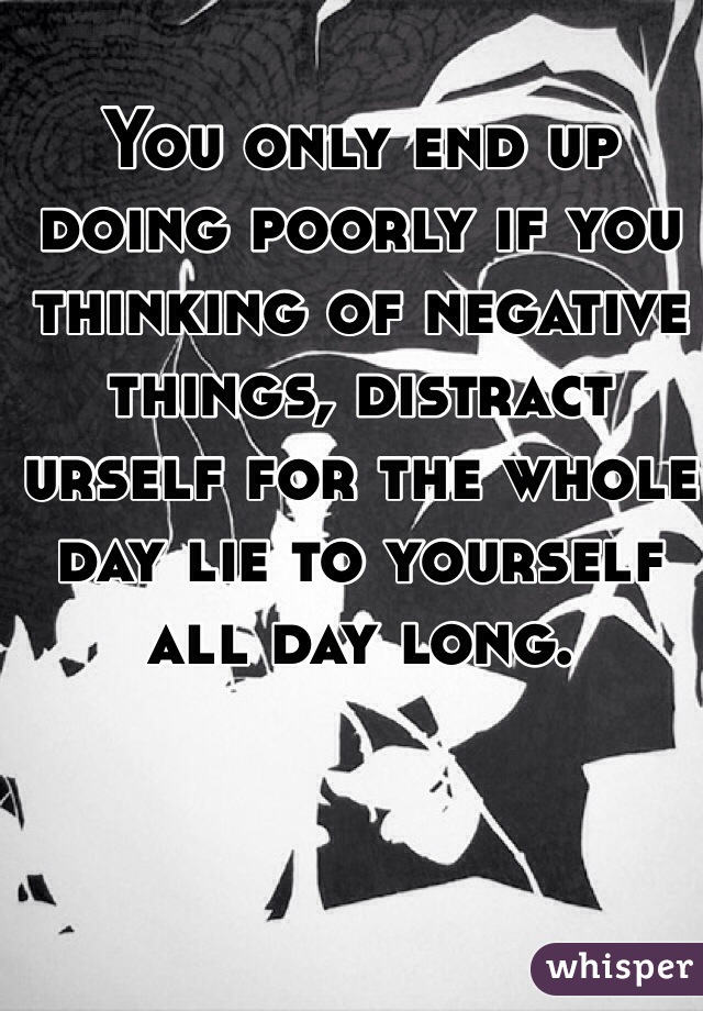 You only end up doing poorly if you thinking of negative things, distract urself for the whole day lie to yourself all day long.