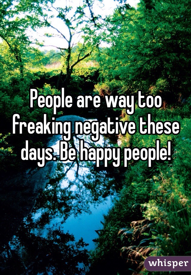 People are way too freaking negative these days. Be happy people! 