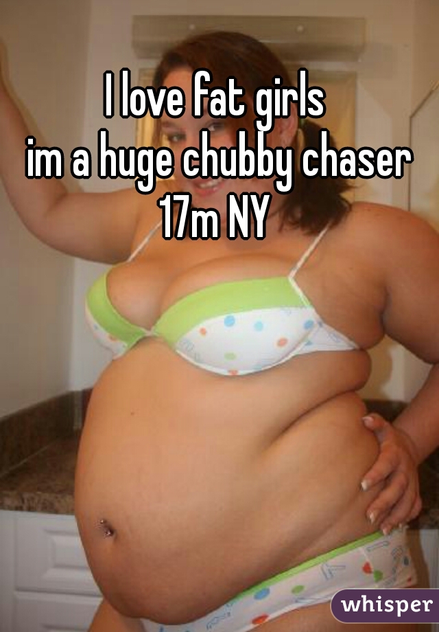 I love fat girls 
im a huge chubby chaser
17m NY 