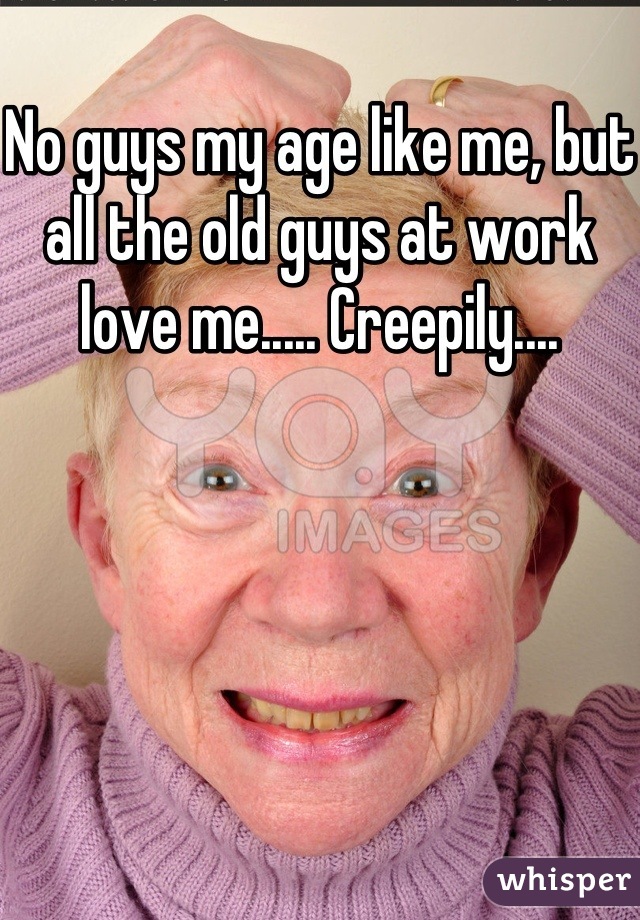 No guys my age like me, but all the old guys at work love me..... Creepily....