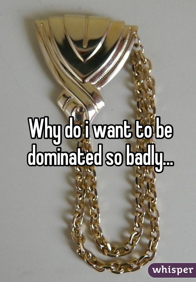 Why do i want to be dominated so badly...