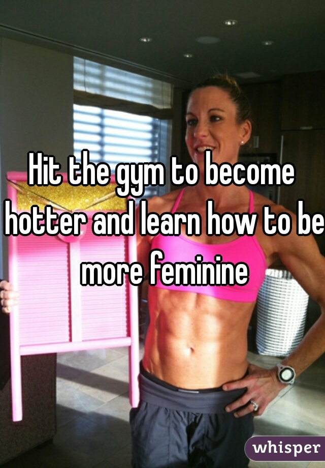 Hit the gym to become hotter and learn how to be more feminine