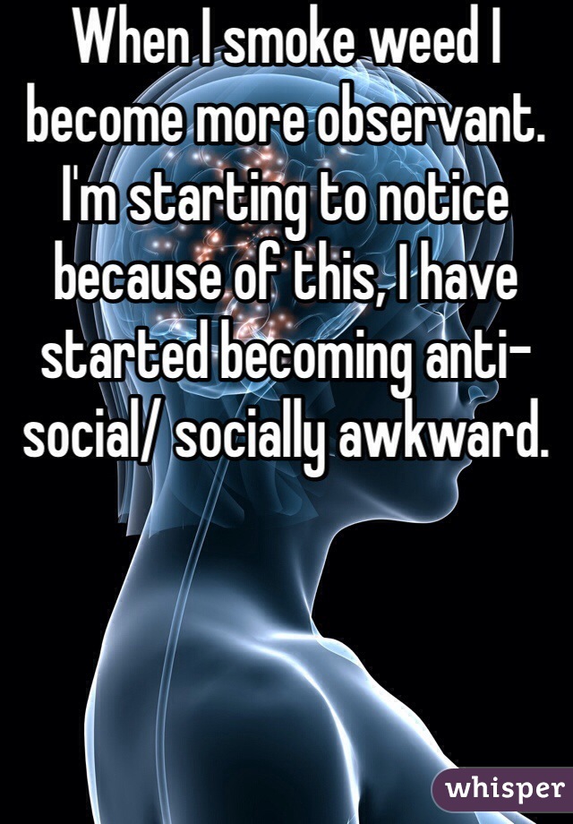 When I smoke weed I become more observant. I'm starting to notice because of this, I have started becoming anti-social/ socially awkward.