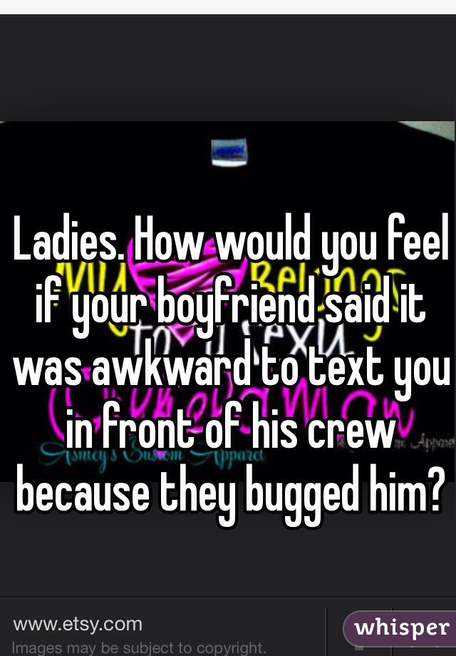 Ladies. How would you feel if your boyfriend said it was awkward to text you in front of his crew because they bugged him?