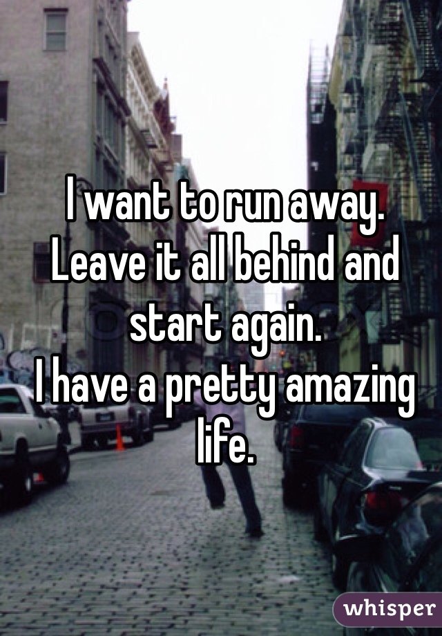 I want to run away.
Leave it all behind and start again.
I have a pretty amazing life.