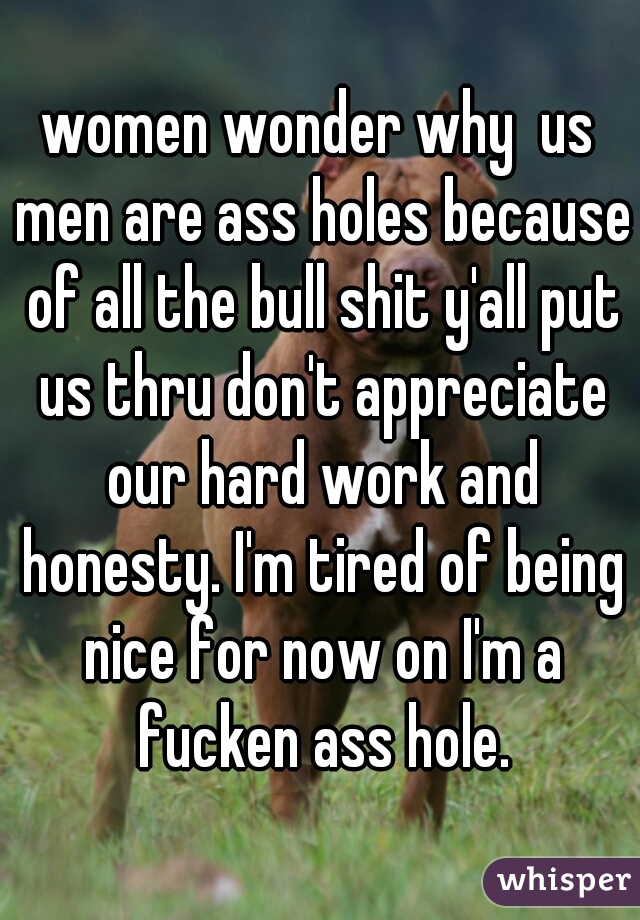 women wonder why  us men are ass holes because of all the bull shit y'all put us thru don't appreciate our hard work and honesty. I'm tired of being nice for now on I'm a fucken ass hole.