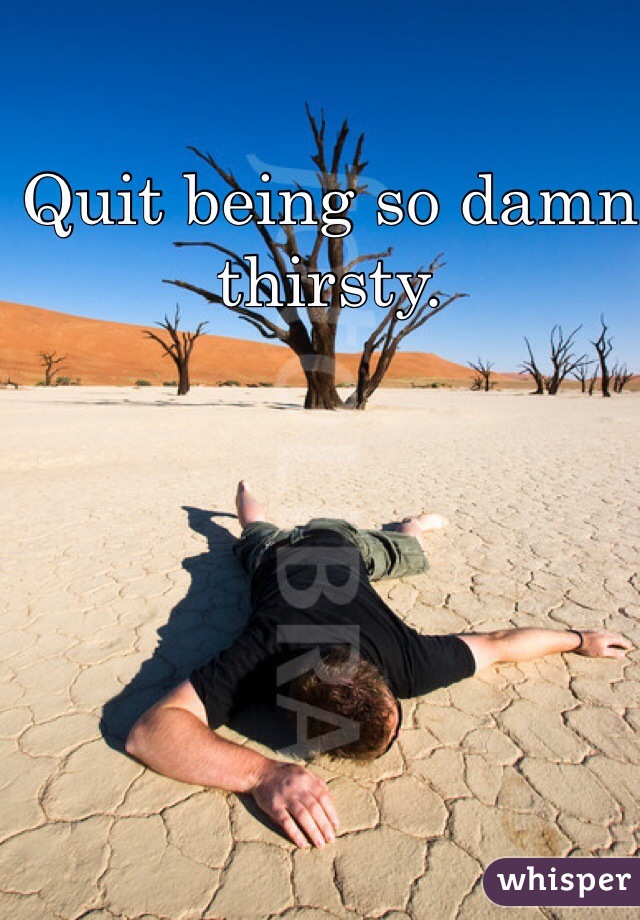 Quit being so damn thirsty. 