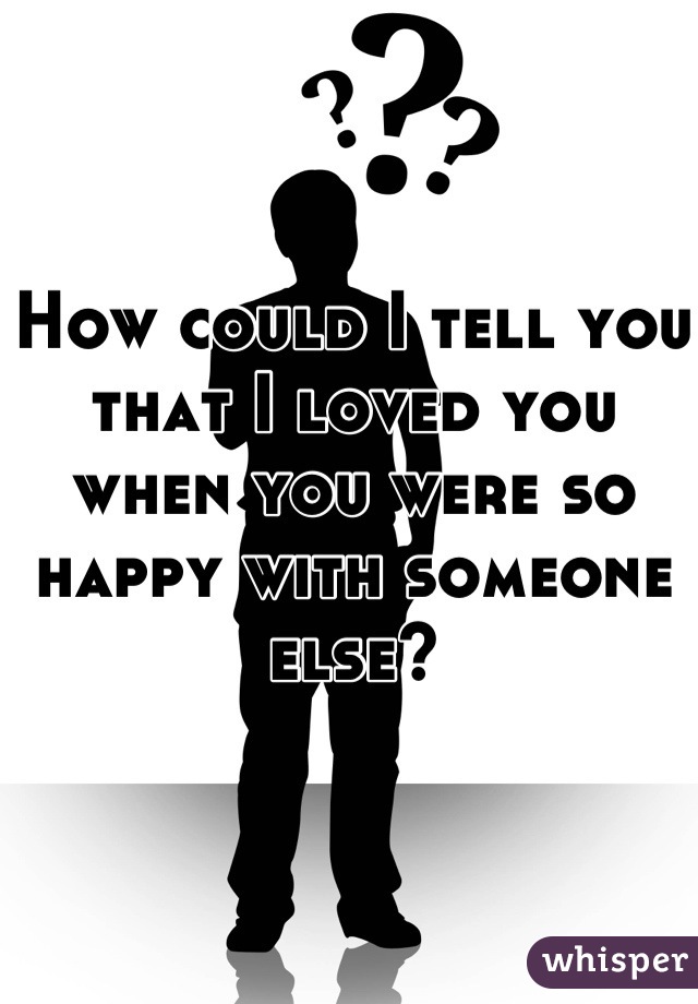 How could I tell you that I loved you when you were so happy with someone else?