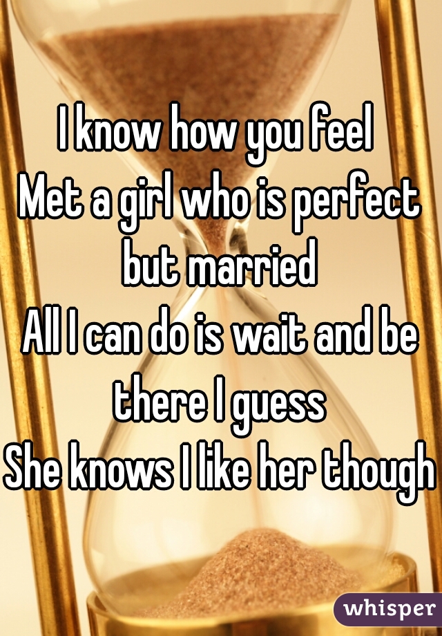 I know how you feel 
Met a girl who is perfect but married 
All I can do is wait and be there I guess 
She knows I like her though