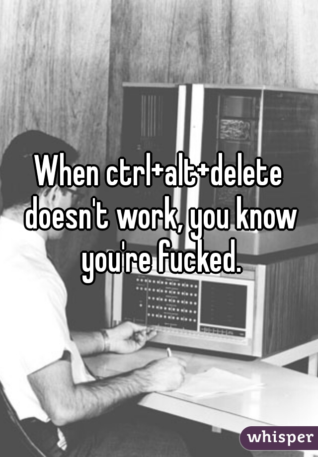 When ctrl+alt+delete doesn't work, you know you're fucked.