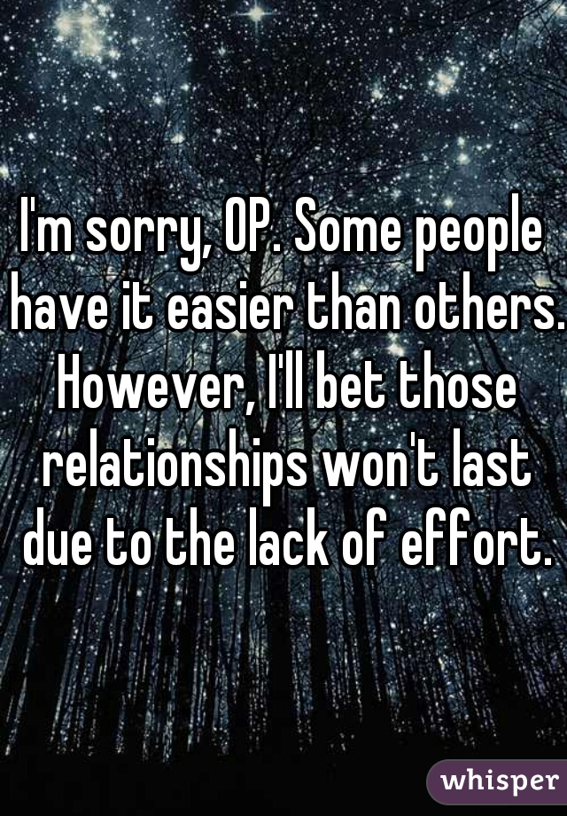 I'm sorry, OP. Some people have it easier than others. However, I'll bet those relationships won't last due to the lack of effort.