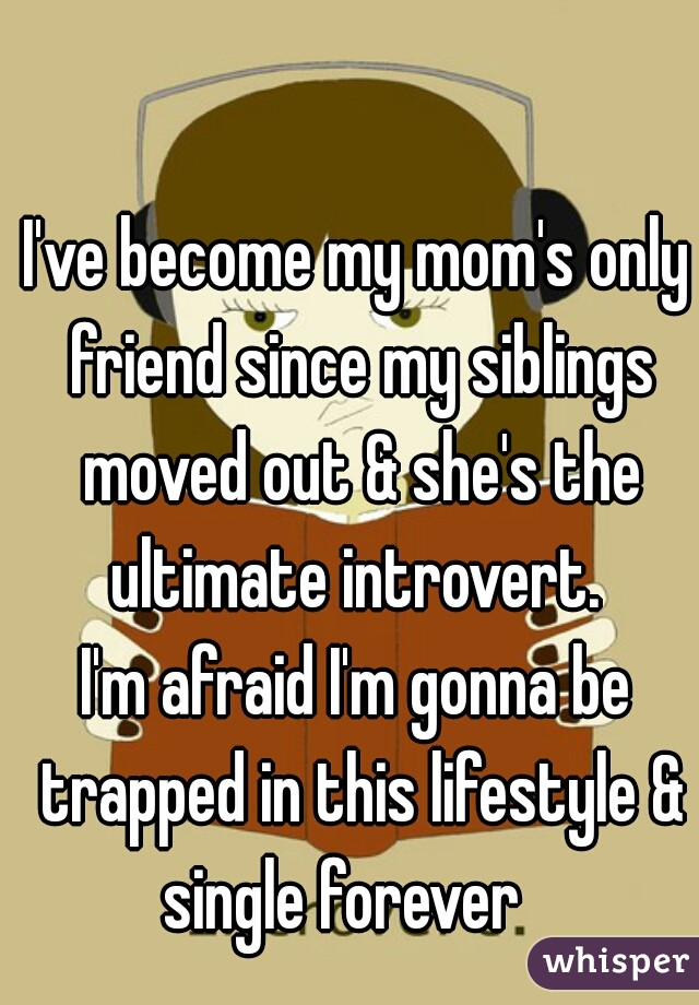 I've become my mom's only friend since my siblings moved out & she's the ultimate introvert. 
I'm afraid I'm gonna be trapped in this lifestyle & single forever   