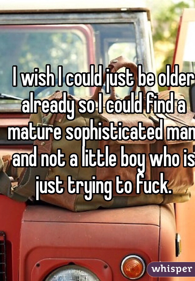 I wish I could just be older already so I could find a mature sophisticated man, and not a little boy who is just trying to fuck.    