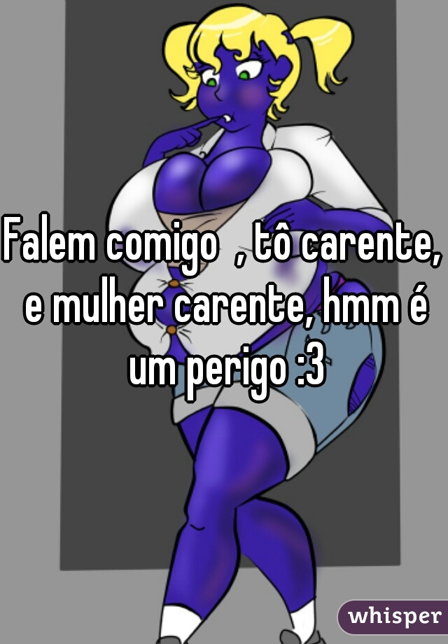 Falem comigo  , tô carente, e mulher carente, hmm é um perigo :3