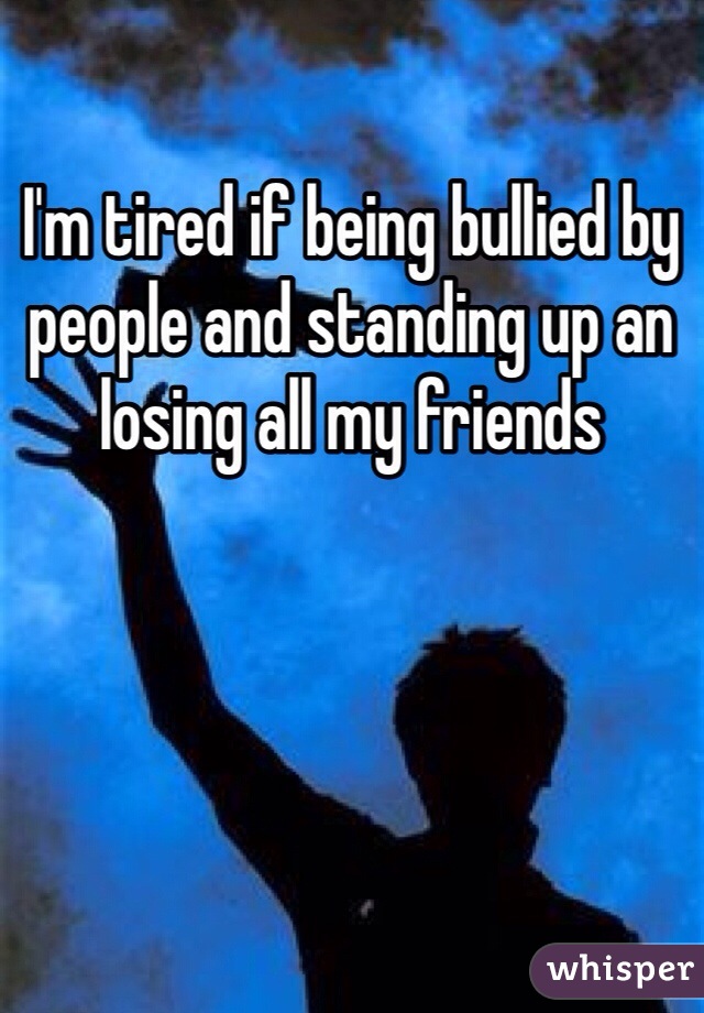 I'm tired if being bullied by people and standing up an losing all my friends  