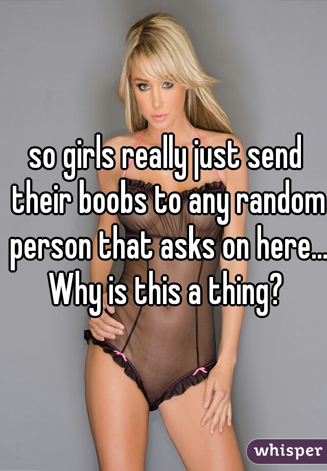 so girls really just send their boobs to any random person that asks on here... Why is this a thing? 