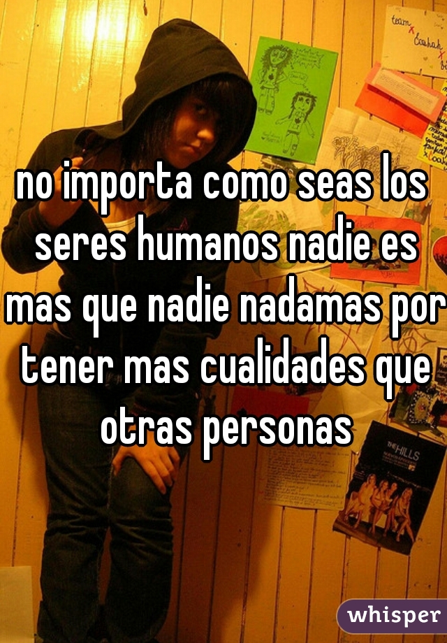 no importa como seas los seres humanos nadie es mas que nadie nadamas por tener mas cualidades que otras personas