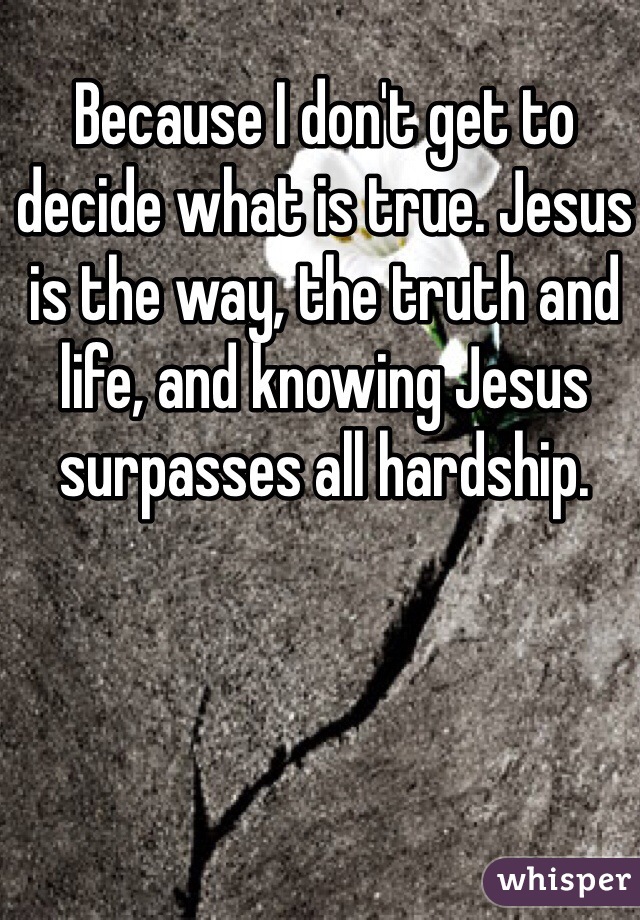 Because I don't get to decide what is true. Jesus is the way, the truth and life, and knowing Jesus surpasses all hardship. 