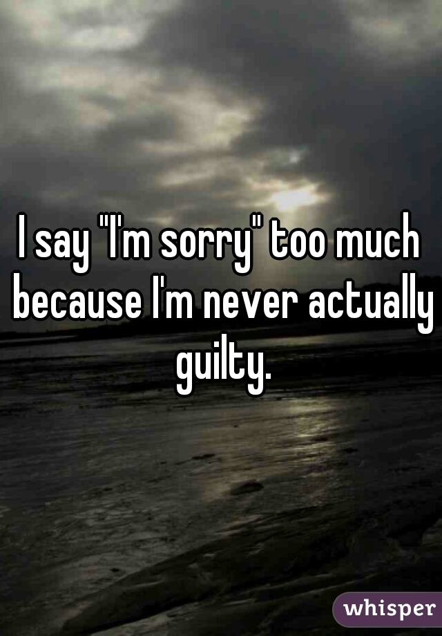 I say "I'm sorry" too much because I'm never actually guilty.