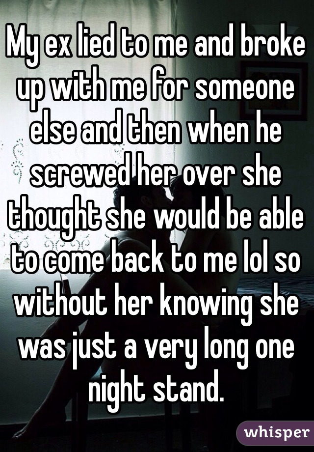 My ex lied to me and broke up with me for someone else and then when he screwed her over she thought she would be able to come back to me lol so without her knowing she was just a very long one night stand. 