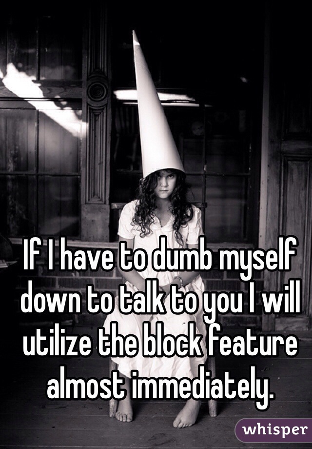 If I have to dumb myself down to talk to you I will utilize the block feature almost immediately. 