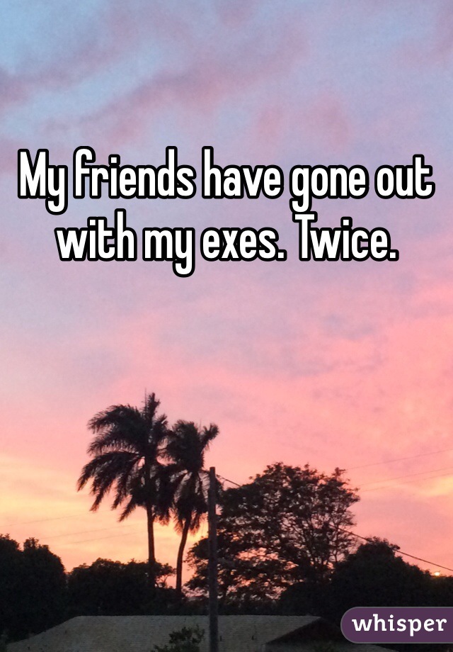 My friends have gone out with my exes. Twice. 