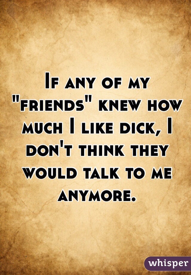 If any of my "friends" knew how much I like dick, I don't think they would talk to me anymore. 