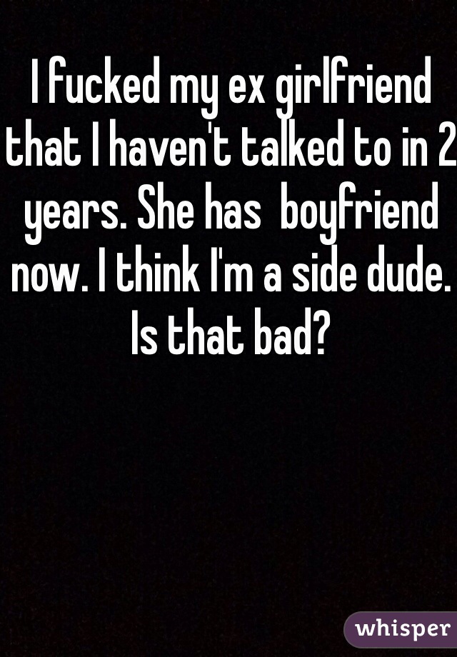 I fucked my ex girlfriend that I haven't talked to in 2 years. She has  boyfriend now. I think I'm a side dude. Is that bad?