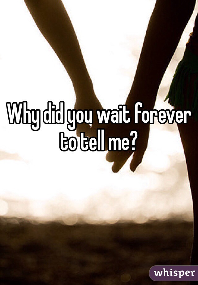 Why did you wait forever to tell me?