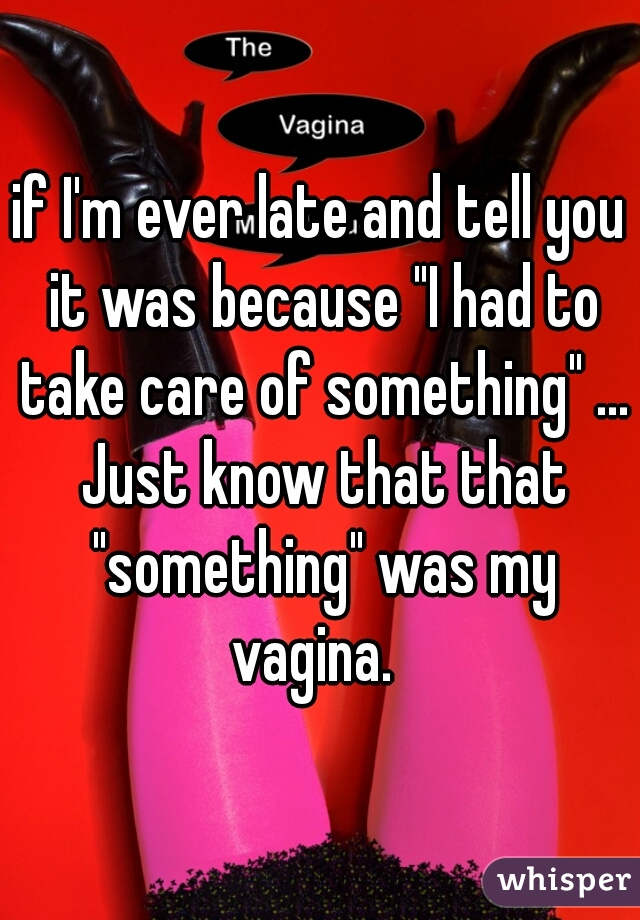 if I'm ever late and tell you it was because "I had to take care of something" ... Just know that that "something" was my vagina.  