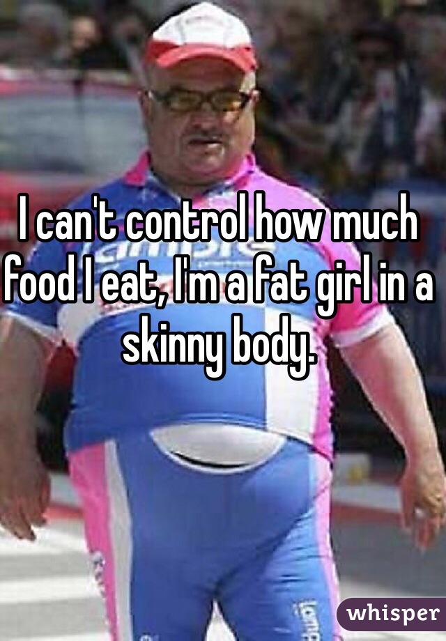 I can't control how much food I eat, I'm a fat girl in a skinny body. 