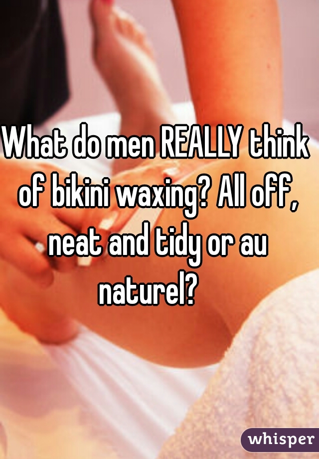 What do men REALLY think of bikini waxing? All off, neat and tidy or au naturel?   