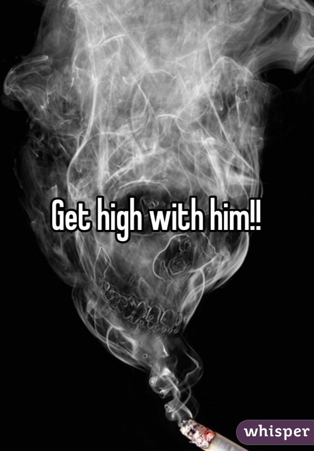 Get high with him!!
