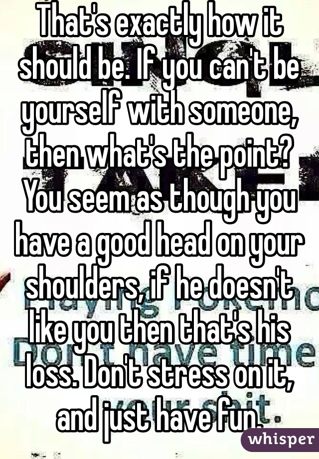 That's exactly how it should be. If you can't be yourself with someone, then what's the point? You seem as though you have a good head on your shoulders, if he doesn't like you then that's his loss. Don't stress on it, and just have fun. 