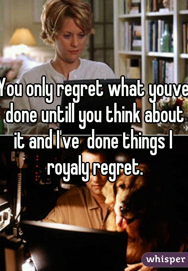 You only regret what youve done untill you think about it and I've  done things I  royaly regret.