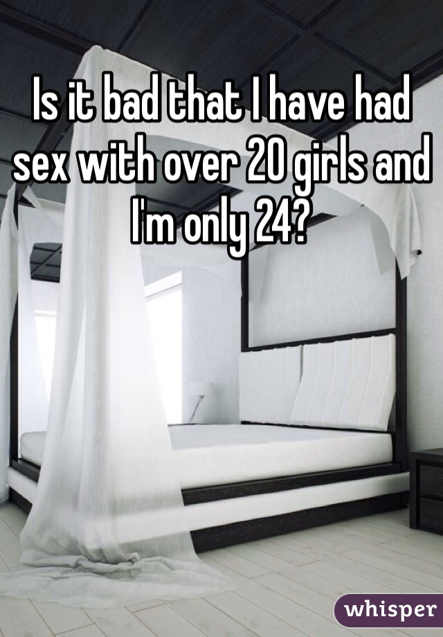 Is it bad that I have had sex with over 20 girls and I'm only 24?