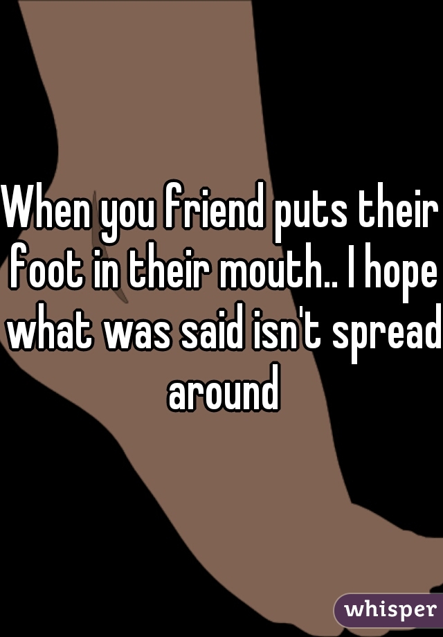 When you friend puts their foot in their mouth.. I hope what was said isn't spread around