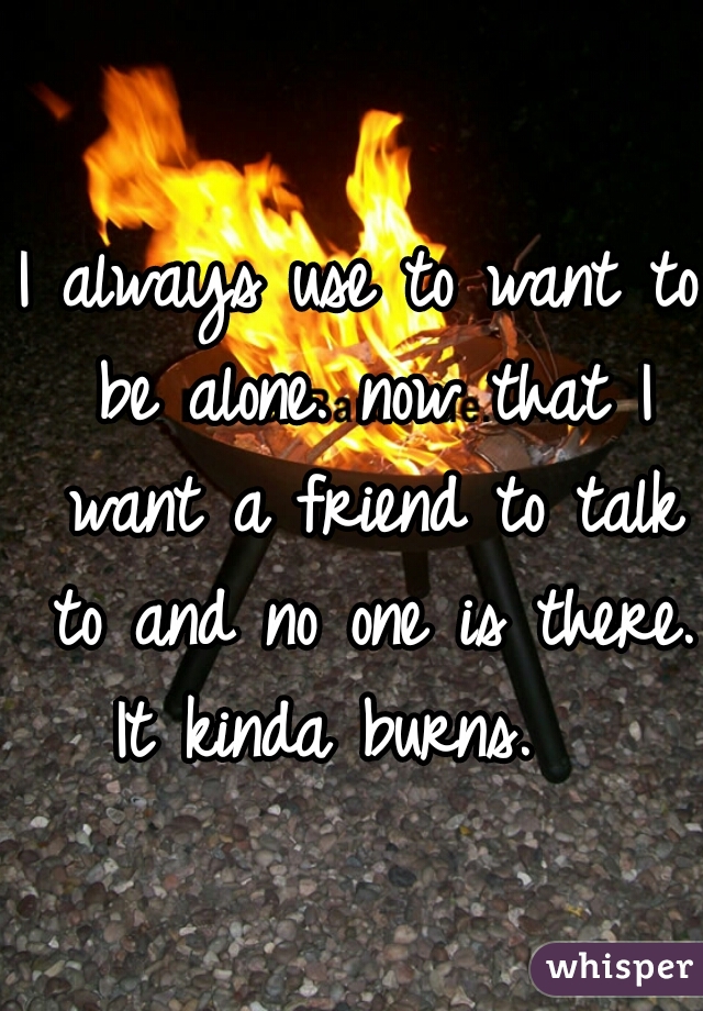 I always use to want to be alone. now that I want a friend to talk to and no one is there. It kinda burns.   